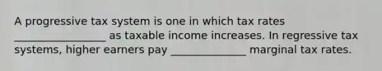 A progressive tax system is one in which tax rates _________________ as taxable income increases. In regressive tax systems, higher earners pay ______________ marginal tax rates.