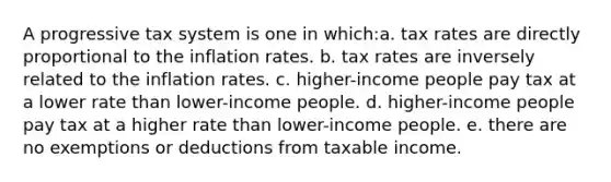 ​A progressive tax system is one in which:a. ​tax rates are directly proportional to the inflation rates. b. ​tax rates are inversely related to the inflation rates. c. ​higher-income people pay tax at a lower rate than lower-income people. d. ​higher-income people pay tax at a higher rate than lower-income people. e. ​there are no exemptions or deductions from taxable income.