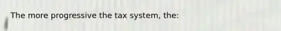 The more progressive the tax system, the: