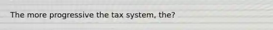 The more progressive the tax system, the?