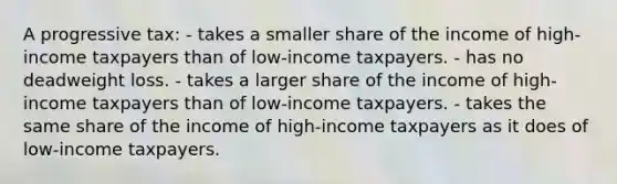 A progressive tax: - takes a smaller share of the income of high-income taxpayers than of low-income taxpayers. - has no deadweight loss. - takes a larger share of the income of high-income taxpayers than of low-income taxpayers. - takes the same share of the income of high-income taxpayers as it does of low-income taxpayers.