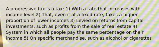 A progressive tax is a tax: 1) With a rate that increases with income level 2) That, even if at a fixed rate, takes a higher proportion of lower incomes 3) Levied on returns from capital investments, such as profits from the sale of real estate 4) System in which all people pay the same percentage on their income 5) On specific merchandise, such as alcohol or cigarettes