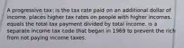 A progressive tax: is the tax rate paid on an additional dollar of income. places higher tax rates on people with higher incomes. equals the total tax payment divided by total income. is a separate income tax code that began in 1969 to prevent the rich from not paying income taxes.