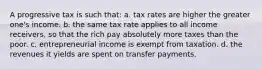 A progressive tax is such that: a. tax rates are higher the greater one's income. b. the same tax rate applies to all income receivers, so that the rich pay absolutely more taxes than the poor. c. entrepreneurial income is exempt from taxation. d. the revenues it yields are spent on transfer payments.