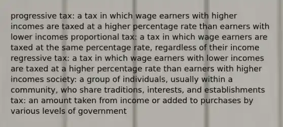 progressive tax: a tax in which wage earners with higher incomes are taxed at a higher percentage rate than earners with lower incomes proportional tax: a tax in which wage earners are taxed at the same percentage rate, regardless of their income regressive tax: a tax in which wage earners with lower incomes are taxed at a higher percentage rate than earners with higher incomes society: a group of individuals, usually within a community, who share traditions, interests, and establishments tax: an amount taken from income or added to purchases by various levels of government