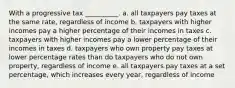 With a progressive tax __________. a. all taxpayers pay taxes at the same rate, regardless of income b. taxpayers with higher incomes pay a higher percentage of their incomes in taxes c. taxpayers with higher incomes pay a lower percentage of their incomes in taxes d. taxpayers who own property pay taxes at lower percentage rates than do taxpayers who do not own property, regardless of income e. all taxpayers pay taxes at a set percentage, which increases every year, regardless of income