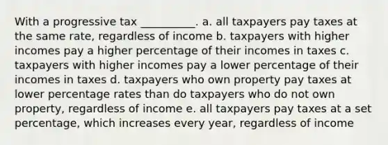 With a progressive tax __________. a. all taxpayers pay taxes at the same rate, regardless of income b. taxpayers with higher incomes pay a higher percentage of their incomes in taxes c. taxpayers with higher incomes pay a lower percentage of their incomes in taxes d. taxpayers who own property pay taxes at lower percentage rates than do taxpayers who do not own property, regardless of income e. all taxpayers pay taxes at a set percentage, which increases every year, regardless of income