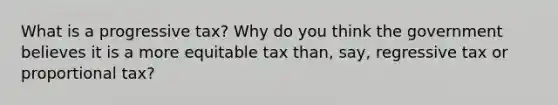 What is a progressive tax? Why do you think the government believes it is a more equitable tax than, say, regressive tax or proportional tax?