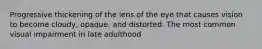 Progressive thickening of the lens of the eye that causes vision to become cloudy, opaque, and distorted. The most common visual impairment in late adulthood