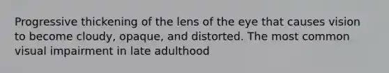 Progressive thickening of the lens of the eye that causes vision to become cloudy, opaque, and distorted. The most common visual impairment in late adulthood