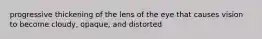 progressive thickening of the lens of the eye that causes vision to become cloudy, opaque, and distorted