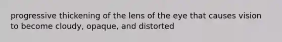 progressive thickening of the lens of the eye that causes vision to become cloudy, opaque, and distorted