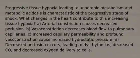 Progressive tissue hypoxia leading to anaerobic metabolism and metabolic acidosis is characteristic of the progressive stage of shock. What changes in the heart contribute to this increasing tissue hypoxia? a) Arterial constriction causes decreased perfusion. b) Vasoconstriction decreases blood flow to pulmonary capillaries. c) Increased capillary permeability and profound vasoconstriction cause increased hydrostatic pressure. d) Decreased perfusion occurs, leading to dysrhythmias, decreased CO, and decreased oxygen delivery to cells.