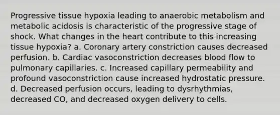 Progressive tissue hypoxia leading to anaerobic metabolism and metabolic acidosis is characteristic of the progressive stage of shock. What changes in the heart contribute to this increasing tissue hypoxia? a. Coronary artery constriction causes decreased perfusion. b. Cardiac vasoconstriction decreases blood flow to pulmonary capillaries. c. Increased capillary permeability and profound vasoconstriction cause increased hydrostatic pressure. d. Decreased perfusion occurs, leading to dysrhythmias, decreased CO, and decreased oxygen delivery to cells.