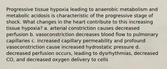 Progressive tissue hypoxia leading to anaerobic metabolism and metabolic acidosis is characteristic of the progressive stage of shock. What changes in the heart contribute to this increasing tissue hypoxia? a. arterial constriction causes decreased perfusion b. vasoconstriction decreases blood flow to pulmonary capillaries c. increased capillary permeability and profound vasoconstriction cause increased hydrostatic pressure d. decreased perfusion occurs, leading to dysrhythmias, decreased CO, and decreased oxygen delivery to cells