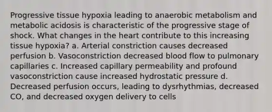 Progressive tissue hypoxia leading to anaerobic metabolism and metabolic acidosis is characteristic of the progressive stage of shock. What changes in the heart contribute to this increasing tissue hypoxia? a. Arterial constriction causes decreased perfusion b. Vasoconstriction decreased blood flow to pulmonary capillaries c. Increased capillary permeability and profound vasoconstriction cause increased hydrostatic pressure d. Decreased perfusion occurs, leading to dysrhythmias, decreased CO, and decreased oxygen delivery to cells