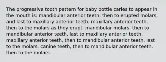 The progressive tooth pattern for baby bottle caries to appear in the mouth is: mandibular anterior teeth, then to erupted molars, and last to maxillary anterior teeth. maxillary anterior teeth, then to the molars as they erupt. mandibular molars, then to mandibular anterior teeth, last to maxillary anterior teeth. maxillary anterior teeth, then to mandibular anterior teeth, last to the molars. canine teeth, then to mandibular anterior teeth, then to the molars.