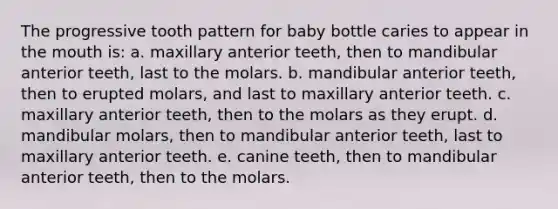 The progressive tooth pattern for baby bottle caries to appear in the mouth is: a. maxillary anterior teeth, then to mandibular anterior teeth, last to the molars. b. mandibular anterior teeth, then to erupted molars, and last to maxillary anterior teeth. c. maxillary anterior teeth, then to the molars as they erupt. d. mandibular molars, then to mandibular anterior teeth, last to maxillary anterior teeth. e. canine teeth, then to mandibular anterior teeth, then to the molars.