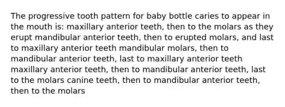 The progressive tooth pattern for baby bottle caries to appear in the mouth is: maxillary anterior teeth, then to the molars as they erupt mandibular anterior teeth, then to erupted molars, and last to maxillary anterior teeth mandibular molars, then to mandibular anterior teeth, last to maxillary anterior teeth maxillary anterior teeth, then to mandibular anterior teeth, last to the molars canine teeth, then to mandibular anterior teeth, then to the molars