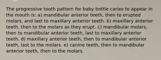 The progressive tooth pattern for baby bottle caries to appear in the mouth is: a) mandibular anterior teeth, then to erupted molars, and last to maxillary anterior teeth. b) maxillary anterior teeth, then to the molars as they erupt. c) mandibular molars, then to mandibular anterior teeth, last to maxillary anterior teeth. d) maxillary anterior teeth, then to mandibular anterior teeth, last to the molars. e) canine teeth, then to mandibular anterior teeth, then to the molars.