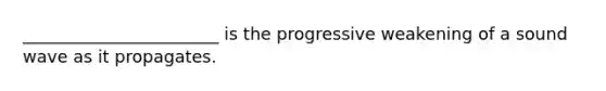 _______________________ is the progressive weakening of a sound wave as it propagates.