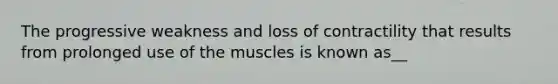 The progressive weakness and loss of contractility that results from prolonged use of the muscles is known as__