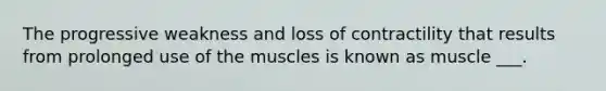 The progressive weakness and loss of contractility that results from prolonged use of the muscles is known as muscle ___.