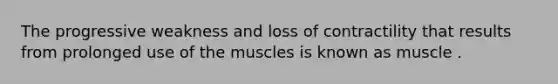 The progressive weakness and loss of contractility that results from prolonged use of the muscles is known as muscle .