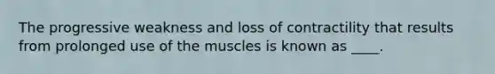 The progressive weakness and loss of contractility that results from prolonged use of the muscles is known as ____.