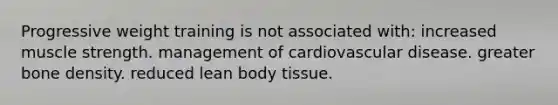 Progressive weight training is not associated with: increased muscle strength. management of cardiovascular disease. greater bone density. reduced lean body tissue.