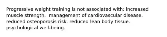 ​Progressive weight training is not associated with: ​increased muscle strength. ​ management of cardiovascular disease. ​ reduced osteoporosis risk. ​reduced lean body tissue. ​psychological well-being.