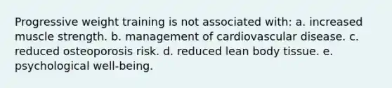 Progressive weight training is not associated with: a. increased muscle strength. b. management of cardiovascular disease. c. reduced osteoporosis risk. d. reduced lean body tissue. e. psychological well-being.