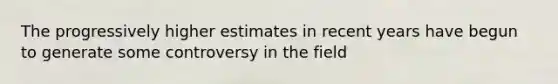 The progressively higher estimates in recent years have begun to generate some controversy in the field