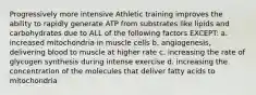 Progressively more intensive Athletic training improves the ability to rapidly generate ATP from substrates like lipids and carbohydrates due to ALL of the following factors EXCEPT: a. increased mitochondria in muscle cells b. angiogenesis, delivering blood to muscle at higher rate c. increasing the rate of glycogen synthesis during intense exercise d. increasing the concentration of the molecules that deliver fatty acids to mitochondria