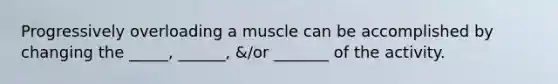 Progressively overloading a muscle can be accomplished by changing the _____, ______, &/or _______ of the activity.