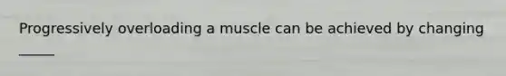 Progressively overloading a muscle can be achieved by changing _____