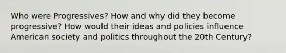 Who were Progressives? How and why did they become progressive? How would their ideas and policies influence American society and politics throughout the 20th Century?