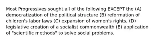 Most Progressives sought all of the following EXCEPT the (A) democratization of the political structure (B) reformation of children's labor laws (C) expansion of women's rights, (D) legislative creation of a socialist commonwealth (E) application of "scientific methods" to solve social problems.