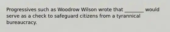 Progressives such as Woodrow Wilson wrote that ________ would serve as a check to safeguard citizens from a tyrannical bureaucracy.