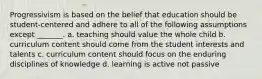 Progressivism is based on the belief that education should be student-centered and adhere to all of the following assumptions except _______. a. teaching should value the whole child b. curriculum content should come from the student interests and talents c. curriculum content should focus on the enduring disciplines of knowledge d. learning is active not passive