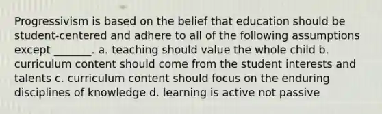 Progressivism is based on the belief that education should be student-centered and adhere to all of the following assumptions except _______. a. teaching should value the whole child b. curriculum content should come from the student interests and talents c. curriculum content should focus on the enduring disciplines of knowledge d. learning is active not passive