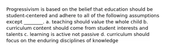 Progressivism is based on the belief that education should be student-centered and adhere to all of the following assumptions except ________. a. teaching should value the whole child b. curriculum content should come from student interests and talents c. learning is active not passive d. curriculum should focus on the enduring disciplines of knowledge