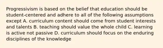 Progressivism is based on the belief that education should be student-centered and adhere to all of the following assumptions except A. curriculum content should come from student interests and talents B. teaching should value the whole child C. learning is active not passive D. curriculum should focus on the enduring disciplines of the knowledge