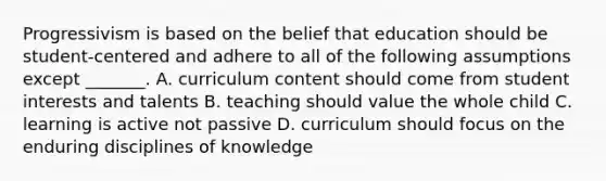 Progressivism is based on the belief that education should be student-centered and adhere to all of the following assumptions except _______. A. curriculum content should come from student interests and talents B. teaching should value the whole child C. learning is active not passive D. curriculum should focus on the enduring disciplines of knowledge