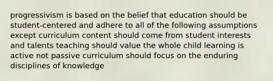 progressivism is based on the belief that education should be student-centered and adhere to all of the following assumptions except curriculum content should come from student interests and talents teaching should value the whole child learning is active not passive curriculum should focus on the enduring disciplines of knowledge