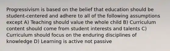 Progressivism is based on the belief that education should be student-centered and adhere to all of the following assumptions except A) Teaching should value the whole child B) Curriculum content should come from student interests and talents C) Curriculum should focus on the enduring disciplines of knowledge D) Learning is active not passive