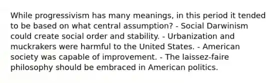 While progressivism has many meanings, in this period it tended to be based on what central assumption? - Social Darwinism could create social order and stability. - Urbanization and muckrakers were harmful to the United States. - American society was capable of improvement. - The laissez-faire philosophy should be embraced in American politics.