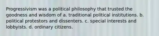 Progressivism was a political philosophy that trusted the goodness and wisdom of a. traditional political institutions. b. political protestors and dissenters. c. special interests and lobbyists. d. ordinary citizens.