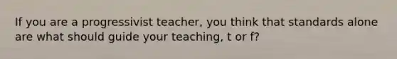 If you are a progressivist teacher, you think that standards alone are what should guide your teaching, t or f?