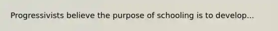 Progressivists believe the purpose of schooling is to develop...